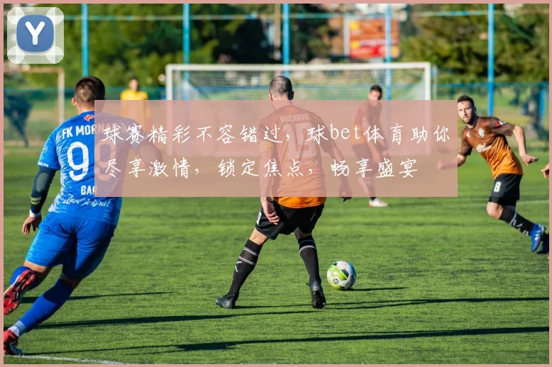 球赛精彩不容错过，球bet体育助你尽享激情，锁定焦点，畅享盛宴
